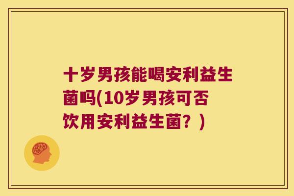 十岁男孩能喝安利益生菌吗(10岁男孩可否饮用安利益生菌？)