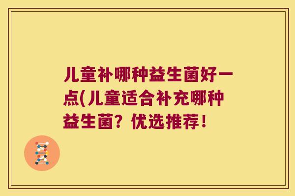 儿童补哪种益生菌好一点(儿童适合补充哪种益生菌？优选推荐！