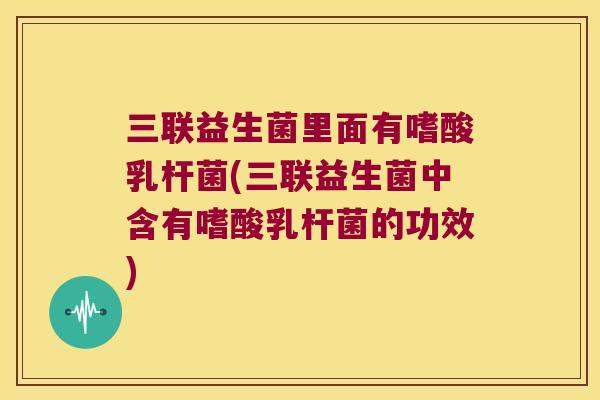 三联益生菌里面有嗜酸乳杆菌(三联益生菌中含有嗜酸乳杆菌的功效)
