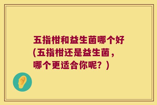五指柑和益生菌哪个好(五指柑还是益生菌，哪个更适合你呢？)