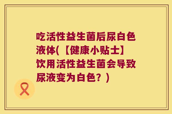 吃活性益生菌后尿白色液体(【健康小贴士】饮用活性益生菌会导致尿液变为白色？)