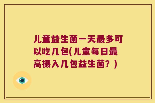 儿童益生菌一天最多可以吃几包(儿童每日最高摄入几包益生菌？)