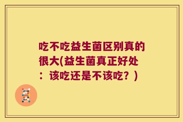 吃不吃益生菌区别真的很大(益生菌真正好处:该吃还是不该吃?) 吃不吃益生菌区别真的很大(益生菌真正好处:该吃还是不该吃?)