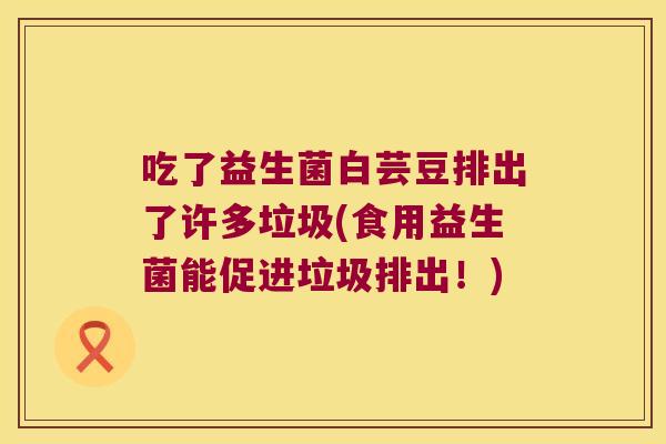 吃了益生菌白芸豆排出了许多垃圾(食用益生菌能促进垃圾排出!) 吃了益生菌白芸豆排出了许多垃圾(食用益生菌能促进垃圾排出!)