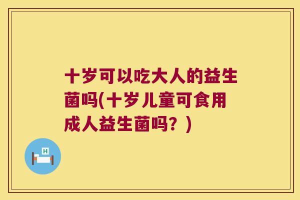 十岁可以吃大人的益生菌吗(十岁儿童可食用成人益生菌吗？)