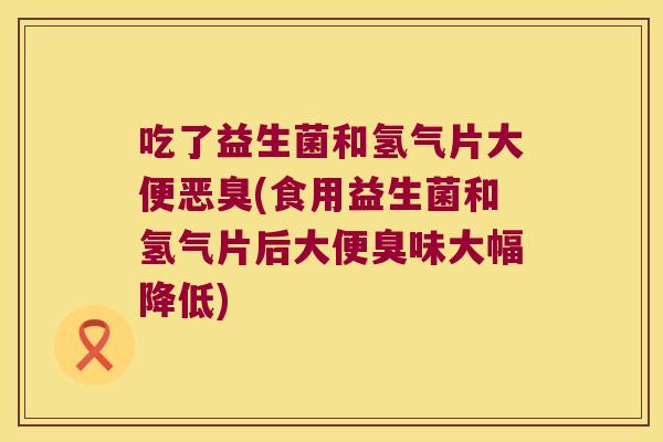 吃了益生菌和氢气片大便恶臭(食用益生菌和氢气片后大便臭味大幅降低)