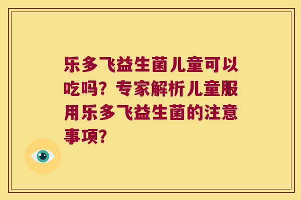 乐多飞益生菌儿童可以吃吗?专家解析儿童服用乐多飞益生菌的注意事项? 乐多飞益生菌儿童可以吃吗?专家解析儿童服用乐多飞益生菌的注意事项?