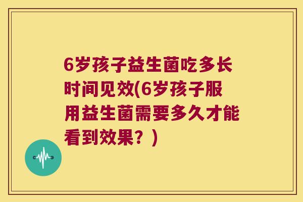 6岁孩子益生菌吃多长时间见效(6岁孩子服用益生菌需要多久才能看到效果?) 6岁孩子益生菌吃多长时间见效(6岁孩子服用益生菌需要多久才能看到效果?)