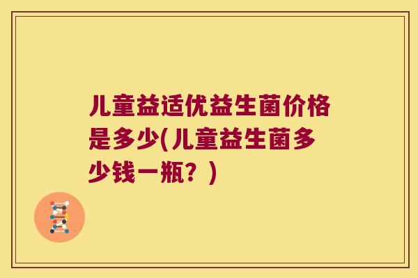 儿童益适优益生菌价格是多少(儿童益生菌多少钱一瓶?) 儿童益适优益生菌价格是多少(儿童益生菌多少钱一瓶?)