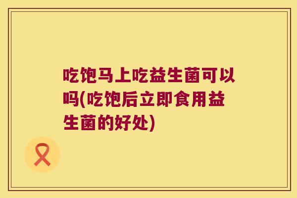 吃饱马上吃益生菌可以吗(吃饱后立即食用益生菌的好处)