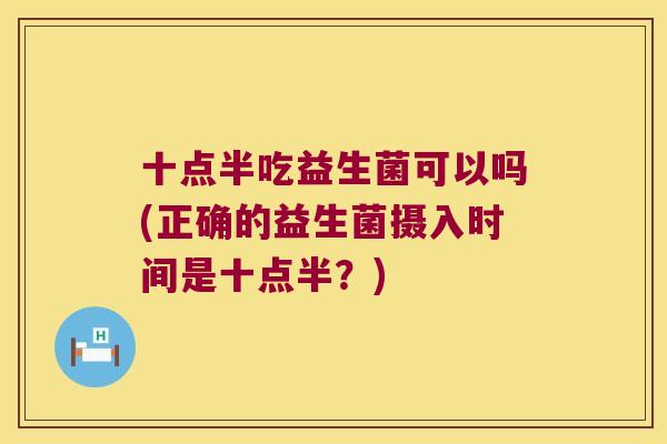 十点半吃益生菌可以吗(正确的益生菌摄入时间是十点半？)