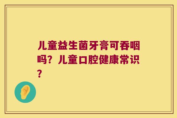 儿童益生菌牙膏可吞咽吗？儿童口腔健康常识？