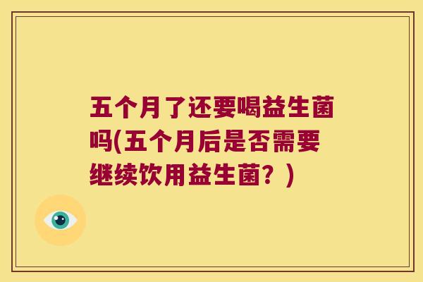 五个月了还要喝益生菌吗(五个月后是否需要继续饮用益生菌？)