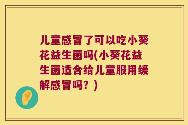 儿童感冒了可以吃小葵花益生菌吗(小葵花益生菌适合给儿童服用缓解感冒吗？)