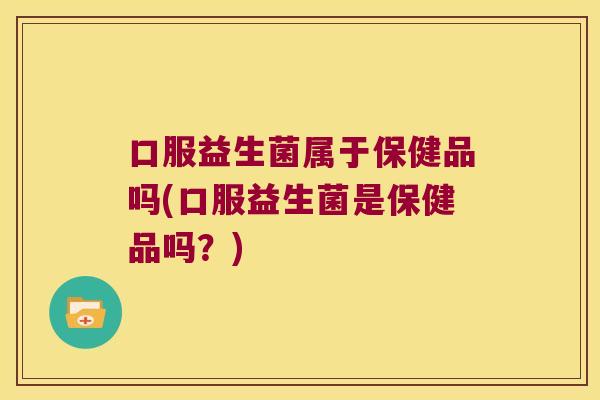 口服益生菌属于保健品吗(口服益生菌是保健品吗？)