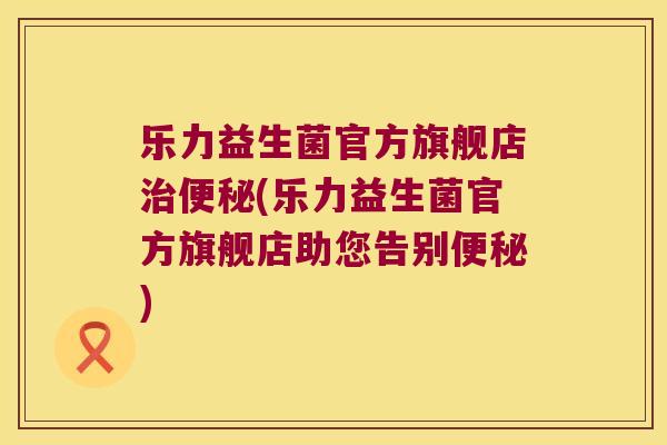 乐力益生菌官方旗舰店治便秘(乐力益生菌官方旗舰店助您告别便秘)