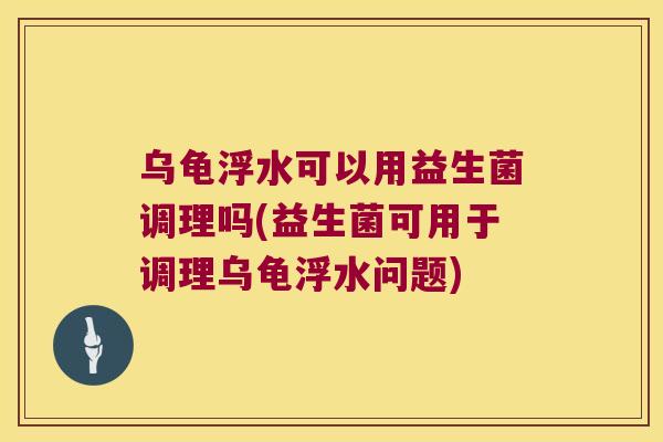 乌龟浮水可以用益生菌调理吗(益生菌可用于调理乌龟浮水问题)