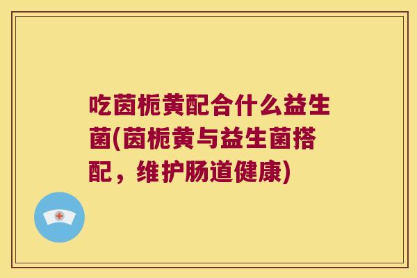 吃茵栀黄配合什么益生菌(茵栀黄与益生菌搭配，维护肠道健康)
