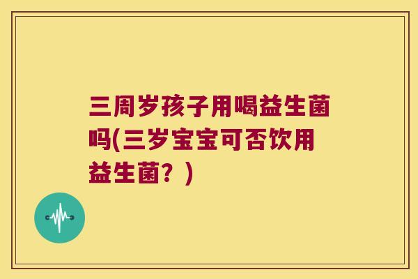 三周岁孩子用喝益生菌吗(三岁宝宝可否饮用益生菌？)
