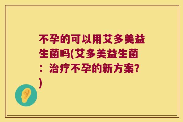 不孕的可以用艾多美益生菌吗(艾多美益生菌：治疗不孕的新方案？)
