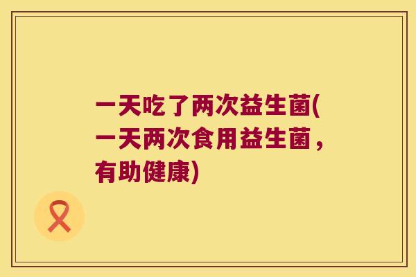 一天吃了两次益生菌(一天两次食用益生菌,有助健康) 一天吃了两次益生菌(一天两次食用益生菌,有助健康)