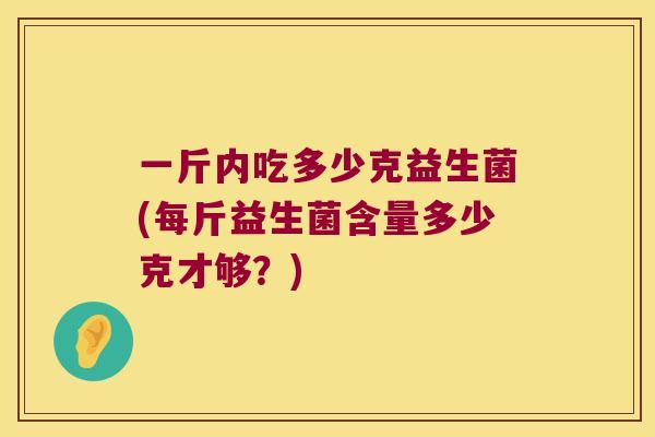 一斤内吃多少克益生菌(每斤益生菌含量多少克才够?) 一斤内吃多少克益生菌(每斤益生菌含量多少克才够?)