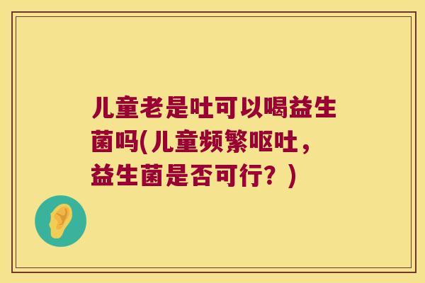 儿童老是吐可以喝益生菌吗(儿童频繁,益生菌是否可行?) 儿童老是吐可以喝益生菌吗(儿童频繁,益生菌是否可行?)
