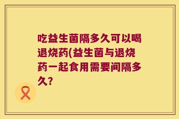 吃益生菌隔多久可以喝退烧药(益生菌与退烧药一起食用需要间隔多久？
