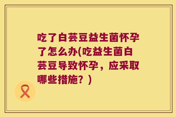 吃了白芸豆益生菌怀孕了怎么办(吃益生菌白芸豆导致怀孕,应采取哪些措施?) 吃了白芸豆益生菌怀孕了怎么办(吃益生菌白芸豆导致怀孕,应采取哪些措施?)