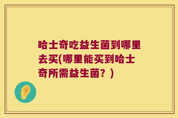 哈士奇吃益生菌到哪里去买(哪里能买到哈士奇所需益生菌？)