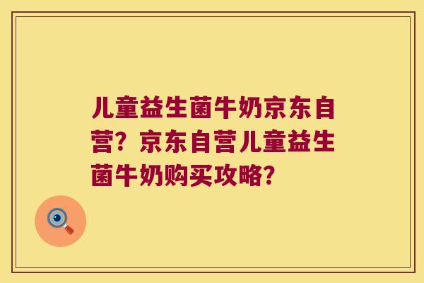 儿童益生菌牛奶京东自营?京东自营儿童益生菌牛奶购买攻略? 儿童益生菌牛奶京东自营?京东自营儿童益生菌牛奶购买攻略?