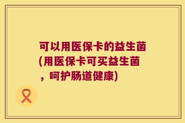 可以用医保卡的益生菌(用医保卡可买益生菌，呵护肠道健康)