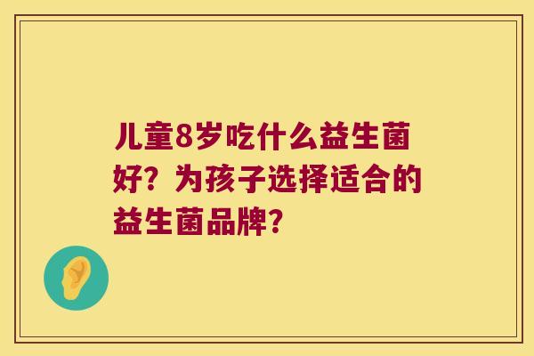 儿童8岁吃什么益生菌好？为孩子选择适合的益生菌品牌？