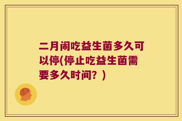 二月闹吃益生菌多久可以停(停止吃益生菌需要多久时间？)