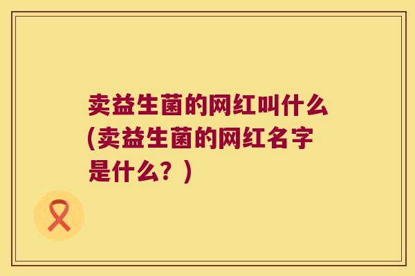 卖益生菌的网红叫什么(卖益生菌的网红名字是什么?) 卖益生菌的网红叫什么(卖益生菌的网红名字是什么?)