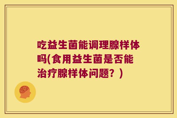 吃益生菌能调理腺样体吗(食用益生菌是否能治疗腺样体问题？)