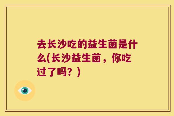去长沙吃的益生菌是什么(长沙益生菌,你吃过了吗?) 去长沙吃的益生菌是什么(长沙益生菌,你吃过了吗?)