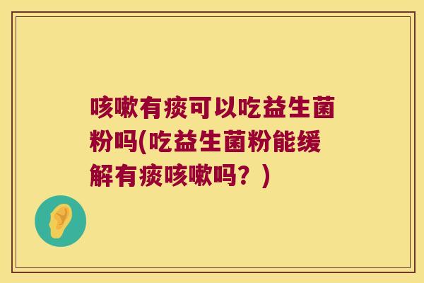 咳嗽有痰可以吃益生菌粉吗(吃益生菌粉能缓解有痰咳嗽吗？)