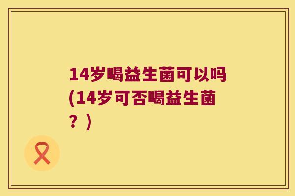 14岁喝益生菌可以吗(14岁可否喝益生菌？)