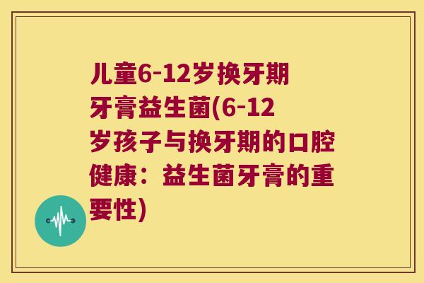 儿童6-12岁换牙期牙膏益生菌(6-12岁孩子与换牙期的口腔健康：益生菌牙膏的重要性)