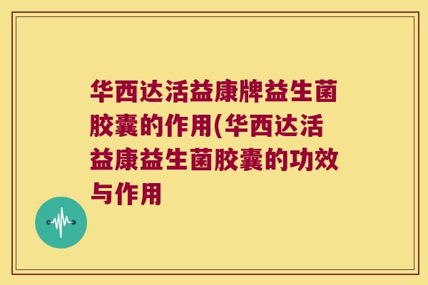 华西达活益康牌益生菌胶囊的作用(华西达活益康益生菌胶囊的功效与作用