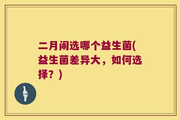 二月闹选哪个益生菌(益生菌差异大，如何选择？)