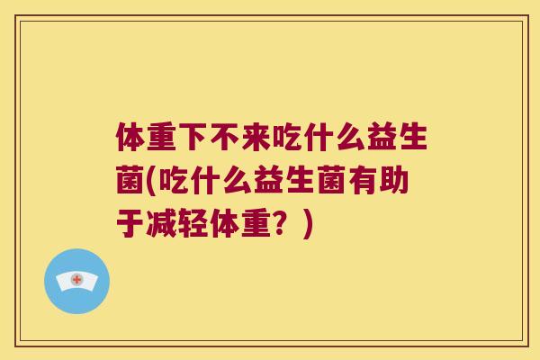 体重下不来吃什么益生菌(吃什么益生菌有助于减轻体重？)