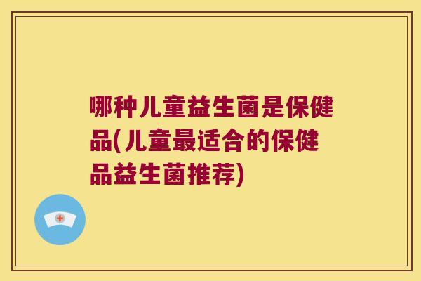哪种儿童益生菌是保健品(儿童最适合的保健品益生菌推荐)