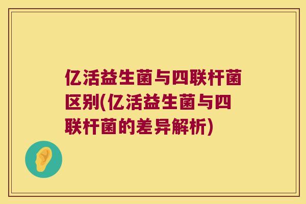 亿活益生菌与四联杆菌区别(亿活益生菌与四联杆菌的差异解析) 亿活益生菌与四联杆菌区别(亿活益生菌与四联杆菌的差异解析)
