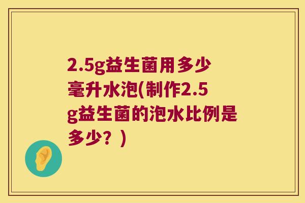 2.5g益生菌用多少毫升水泡(制作2.5g益生菌的泡水比例是多少?) 2.5g益生菌用多少毫升水泡(制作2.5g益生菌的泡水比例是多少?)