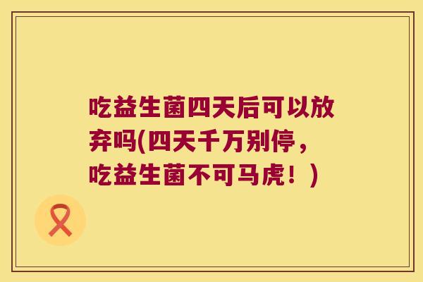 吃益生菌四天后可以放弃吗(四天千万别停,吃益生菌不可马虎!) 吃益生菌四天后可以放弃吗(四天千万别停,吃益生菌不可马虎!)