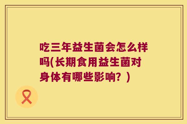 吃三年益生菌会怎么样吗(长期食用益生菌对身体有哪些影响？)