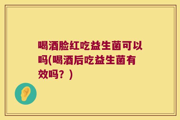 喝酒脸红吃益生菌可以吗(喝酒后吃益生菌有效吗？)
