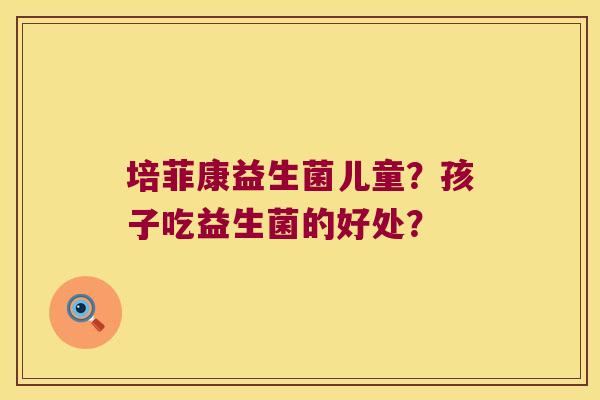 培菲康益生菌儿童?孩子吃益生菌的好处? 培菲康益生菌儿童?孩子吃益生菌的好处?